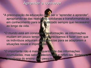 *A preocupação da educação deve ser o “aprender a aprender”, apropriando-se das realidades cotidianas e transformando-as em conhecimento para ser reutilizado sempre que necessário ao longo da vida.  *O mundo está em constante transformação, as informações mudam em pouco tempo, o que precisamos é fazer com que os indivíduos adquiram competências para se adaptarem a situações novas e imprevistas. *O importante não é mais a quantidade das informações acumuladas, mas saber selecioná-las e refleti-las. Sintetiza o paradigma do ensino com pesquisa. Aprender a conhecer 