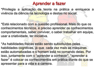 *Privilegia a aplicação da teoria na prática e enriquece a vivência da ciência na tecnologia e destas no social. Aprender a fazer *Está relacionado com a questão profissional. Mais do que os conhecimentos técnicos, é preciso aprender os conhecimentos comportamentais, saber conviver, o saber trabalhar em equipe, usar a criatividade, ter iniciativa.  *As habilidades físicas estão sendo substituídas pelas habilidades cognitivas, já que  cada vez mais as máquinas estão automatizadas e o homem está no comando delas. Por isso, juntamente com o “aprender a conhecer”, “aprender a fazer” é colocar os conhecimentos em prática diante do que se apresentar para a vida e a carreira. 