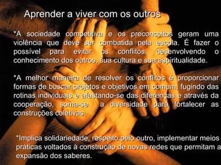 Aprender a viver com os outros *A sociedade competitiva e os preconceitos geram uma violência que deve ser combatida pela escola. É fazer o possível para evitar os conflitos, desenvolvendo o conhecimento dos outros, sua cultura e sua espiritualidade . *A melhor maneira de resolver os conflitos é proporcionar formas de buscar projetos e objetivos em comum, fugindo das rotinas individuais e afastando-se das diferenças e através da cooperação, soma-se  a diversidade para fortalecer as construções coletivas. *Implica solidariedade, respeito pelo outro, implementar meios e práticas voltados à construção de novas redes que permitam a expansão dos saberes.  