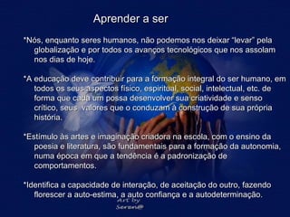 Aprender a ser *Nós, enquanto seres humanos, não podemos nos deixar “levar” pela globalização e por todos os avanços tecnológicos que nos assolam nos dias de hoje.   *A educação deve contribuir para a formação integral do ser humano, em todos os seus aspectos físico, espiritual, social, intelectual, etc. de forma que cada um possa desenvolver sua criatividade e senso crítico, seus  valores que o conduzam à construção de sua própria história.  *Estímulo às artes e imaginação criadora na escola, com o ensino da poesia e literatura, são fundamentais para a formação da autonomia, numa época em que a tendência é a padronização de comportamentos. *Identifica a capacidade de interação, de aceitação do outro, fazendo florescer a auto-estima, a auto confiança e a autodeterminação. 