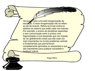 Há que se fazer uma total reorganização da educação. E essa reorganização não se refere ao ato de ensinar. Refere-se à luta contra os defeitos do sistema que estão cada vez maiores. Por exemplo, o ensino de disciplinas separadas e sem comunicação entre si produz uma fragmentação e uma dispersão que nos impede de ver globalmente coisas que são cada vez mais importantes no mundo problemas centrais e fundamentais que permanecem completamente ignorados ou esquecidos e que são importantes para qualquer sociedade e qualquer cultura. Edgar Morin 