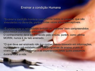 Ensinar a condição Humana *Ensinar a condição humana compreende todos os saberes, que são vivenciados no dia-a-dia, porém muitas vezes são imperceptíveis. *É preciso que os educadores tenham os “saberes” bem compreendidos para mediar o processo educativo. O conhecimento deve ser fornecido pelo ensino, porém, como afirma MORIN, nunca é de fato ensinado. *O que deve ser ensinado não é o conhecimento baseado em informações, regras e itens pré-estabelecidos nos programas de ensino, e sim, o vivenciar os fatos cotidianos e as experiências pelas quais passamos durante toda a vida.   