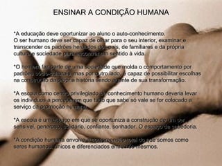 *A educação deve oportunizar ao aluno o auto-conhecimento.  O ser humano deve ser capaz de olhar para o seu interior, examinar e transcender os padrões herdados dos pais, de familiares e da própria cultura e sociedade para encontrar um sentido à vida. *O homem faz parte de uma sociedade que molda o comportamento por padrões sócio-culturais, mas por outro lado, é capaz de possibilitar escolhas na construção da própria história sendo agente de sua transformação. *A escola como centro privilegiado de conhecimento humano deveria levar os indivíduos a perceberem que tudo que sabe só vale se for colocado a serviço da promoção humana. *A escola é um espaço em que se oportuniza a construção de um ser sensível, generoso, solidário, confiante, sonhador. O espaço da sabedoria. *A condição humana envolve a compreensão total do que somos como seres humanos, únicos e diferenciados entre nós mesmos. ENSINAR A CONDIÇÃO HUMANA 