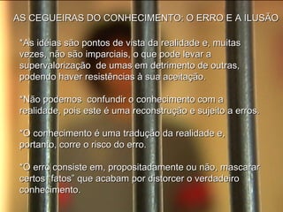 AS CEGUEIRAS DO CONHECIMENTO: O ERRO E A ILUSÃO *As idéias são pontos de vista da realidade e, muitas vezes, não são imparciais, o que pode levar a supervalorização  de umas em detrimento de outras, podendo haver resistências à sua aceitação. *Não podemos  confundir o conhecimento com a realidade, pois este é uma reconstrução e sujeito a erros. *O conhecimento é uma tradução da realidade e, portanto, corre o risco do erro. *O erro consiste em, propositadamente ou não, mascarar certos “fatos” que acabam por distorcer o verdadeiro conhecimento. 