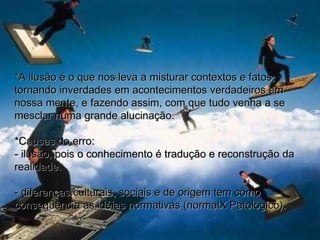 *A ilusão é o que nos leva a misturar contextos e fatos, tornando inverdades em acontecimentos verdadeiros em nossa mente, e fazendo assim, com que tudo venha a se mesclar numa grande alucinação. *Causas do erro:  - ilusão, pois o conhecimento é tradução e reconstrução da realidade. - diferenças culturais, sociais e de origem tem como conseqüência as idéias normativas (normalX Patológico). 