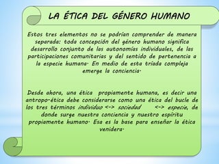Estos tres elementos no se podrían comprender de manera
separada: toda concepción del género humano significa
desarrollo conjunto de las autonomías individuales, de las
participaciones comunitarias y del sentido de pertenencia a
la especie humana. En medio de esta tríada compleja
emerge la conciencia.
Desde ahora, una ética propiamente humana, es decir una
antropo-ética debe considerarse como una ética del bucle de
los tres términos individuo <-> sociedad <-> especie, de
donde surge nuestra conciencia y nuestro espíritu
propiamente humano. Esa es la base para enseñar la ética
venidera.
LA ÉTICA DEL GÉNERO HUMANO
 