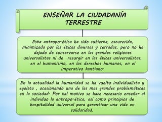 ENSEÑAR LA CIUDADANÍA
TERRESTRE
Esta antropo-ética ha sido cubierta, oscurecida,
minimizada por las éticas diversas y cerradas, pero no ha
dejado de conservarse en las grandes religiones
universalistas ni de resurgir en las éticas universalistas,
en el humanismo, en los derechos humanos, en el
imperativo kantiano.
En la actualidad la humanidad se ha vuelto individualista y
egoísta , ocasionando una de las mas grandes problemáticas
en la sociedad. Por tal motivo se hace necesario enseñar al
individuo la antropo-ética, así como principios de
hospitalidad universal para garantizar una vida en
solidaridad.
 