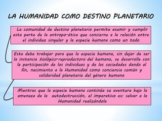 La comunidad de destino planetario permite asumir y cumplir
esta parte de la antropo-ética que concierne a la relación entre
el individuo singular y la especie humana como un todo
Esta debe trabajar para que la especie humana, sin dejar de ser
la instancia biológico-reproductora del humano, se desarrolle con
la participación de los individuos y de las sociedades dando al
fin, nacimiento a la Humanidad como conciencia común y
solidaridad planetaria del género humano
Mientras que la especie humana continúa su aventura bajo la
amenaza de la autodestrucción, el imperativo es: salvar a la
Humanidad realizándola
LA HUMANIDAD COMO DESTINO PLANETARIO
 