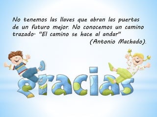 No tenemos las llaves que abran las puertas
de un futuro mejor. No conocemos un camino
trazado. "El camino se hace al andar"
(Antonio Machado).
 