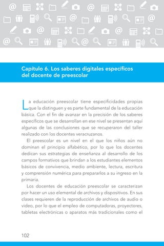 102
Capítulo 6. Los saberes digitales específicos
del docente de preescolar
La educación preescolar tiene especificidades propias
que la distinguen y es parte fundamental de la educación
básica. Con el fin de avanzar en la precisión de los saberes
específicos que se desarrollan en ese nivel se presentan aquí
algunas de las conclusiones que se recuperaron del taller
realizado con los docentes veracruzanos.
El preescolar es un nivel en el que los niños aún no
dominan el principio alfabético, por lo que los docentes
dedican sus estrategias de enseñanza al desarrollo de los
campos formativos que brindan a los estudiantes elementos
básicos de convivencia, medio ambiente, lectura, escritura
y comprensión numérica para prepararlos a su ingreso en la
primaria.
Los docentes de educación preescolar se caracterizan
por hacer un uso elemental de archivos y dispositivos. En sus
clases requieren de la reproducción de archivos de audio o
video, por lo que el empleo de computadoras, proyectores,
tabletas electrónicas o aparatos más tradicionales como el
 