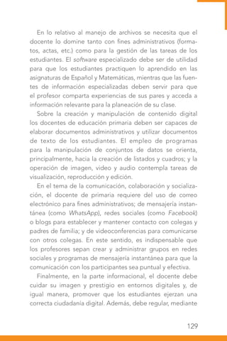129
En lo relativo al manejo de archivos se necesita que el
docente lo domine tanto con fines administrativos (forma-
tos, actas, etc.) como para la gestión de las tareas de los
estudiantes. El software especializado debe ser de utilidad
para que los estudiantes practiquen lo aprendido en las
asignaturas de Español y Matemáticas, mientras que las fuen-
tes de información especializadas deben servir para que
el profesor comparta experiencias de sus pares y acceda a
información relevante para la planeación de su clase.
Sobre la creación y manipulación de contenido digital
los docentes de educación primaria deben ser capaces de
elaborar documentos administrativos y utilizar documentos
de texto de los estudiantes. El empleo de programas
para la manipulación de conjuntos de datos se orienta,
principalmente, hacia la creación de listados y cuadros; y la
operación de imagen, video y audio contempla tareas de
visualización, reproducción y edición.
En el tema de la comunicación, colaboración y socializa-
ción, el docente de primaria requiere del uso de correo
electrónico para fines administrativos; de mensajería instan-
tánea (como WhatsApp), redes sociales (como Facebook)
o blogs para establecer y mantener contacto con colegas y
padres de familia; y de videoconferencias para comunicarse
con otros colegas. En este sentido, es indispensable que
los profesores sepan crear y administrar grupos en redes
sociales y programas de mensajería instantánea para que la
comunicación con los participantes sea puntual y efectiva.
Finalmente, en la parte informacional, el docente debe
cuidar su imagen y prestigio en entornos digitales y, de
igual manera, promover que los estudiantes ejerzan una
correcta ciudadanía digital. Además, debe regular, mediante
 