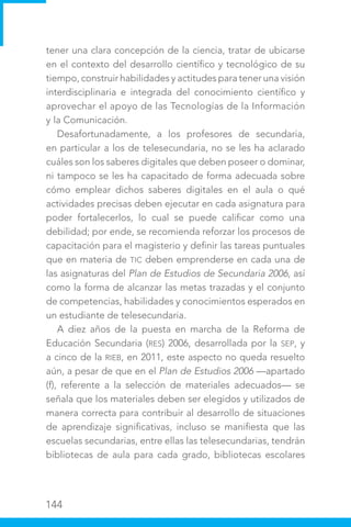 144
tener una clara concepción de la ciencia, tratar de ubicarse
en el contexto del desarrollo científico y tecnológico de su
tiempo, construir habilidades y actitudes para tener una visión
interdisciplinaria e integrada del conocimiento científico y
aprovechar el apoyo de las Tecnologías de la Información
y la Comunicación.
Desafortunadamente, a los profesores de secundaria,
en particular a los de telesecundaria, no se les ha aclarado
cuáles son los saberes digitales que deben poseer o dominar,
ni tampoco se les ha capacitado de forma adecuada sobre
cómo emplear dichos saberes digitales en el aula o qué
actividades precisas deben ejecutar en cada asignatura para
poder fortalecerlos, lo cual se puede calificar como una
debilidad; por ende, se recomienda reforzar los procesos de
capacitación para el magisterio y definir las tareas puntuales
que en materia de TIC deben emprenderse en cada una de
las asignaturas del Plan de Estudios de Secundaria 2006, así
como la forma de alcanzar las metas trazadas y el conjunto
de competencias, habilidades y conocimientos esperados en
un estudiante de telesecundaria.
A diez años de la puesta en marcha de la Reforma de
Educación Secundaria (RES) 2006, desarrollada por la SEP, y
a cinco de la RIEB, en 2011, este aspecto no queda resuelto
aún, a pesar de que en el Plan de Estudios 2006 —apartado
(f), referente a la selección de materiales adecuados— se
señala que los materiales deben ser elegidos y utilizados de
manera correcta para contribuir al desarrollo de situaciones
de aprendizaje significativas, incluso se manifiesta que las
escuelas secundarias, entre ellas las telesecundarias, tendrán
bibliotecas de aula para cada grado, bibliotecas escolares
 