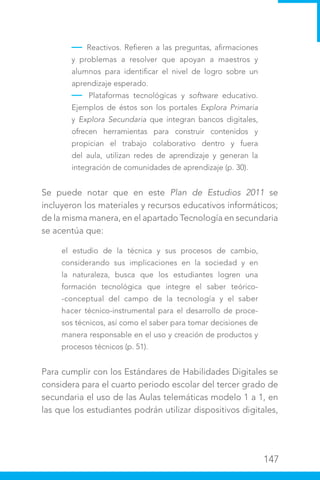 147
— Reactivos. Refieren a las preguntas, afirmaciones
y problemas a resolver que apoyan a maestros y
alumnos para identificar el nivel de logro sobre un
aprendizaje esperado.
— Plataformas tecnológicas y software educativo.
Ejemplos de éstos son los portales Explora Primaria
y Explora Secundaria que integran bancos digitales,
ofrecen herramientas para construir contenidos y
propician el trabajo colaborativo dentro y fuera
del aula, utilizan redes de aprendizaje y generan la
integración de comunidades de aprendizaje (p. 30).
Se puede notar que en este Plan de Estudios 2011 se
incluyeron los materiales y recursos educativos informáticos;
de la misma manera, en el apartado Tecnología en secundaria
se acentúa que:
el estudio de la técnica y sus procesos de cambio,
considerando sus implicaciones en la sociedad y en
la naturaleza, busca que los estudiantes logren una
formación tecnológica que integre el saber teórico-
-conceptual del campo de la tecnología y el saber
hacer técnico-instrumental para el desarrollo de proce-
sos técnicos, así como el saber para tomar decisiones de
manera responsable en el uso y creación de productos y
procesos técnicos (p. 51).
Para cumplir con los Estándares de Habilidades Digitales se
considera para el cuarto periodo escolar del tercer grado de
secundaria el uso de las Aulas telemáticas modelo 1 a 1, en
las que los estudiantes podrán utilizar dispositivos digitales,
 
