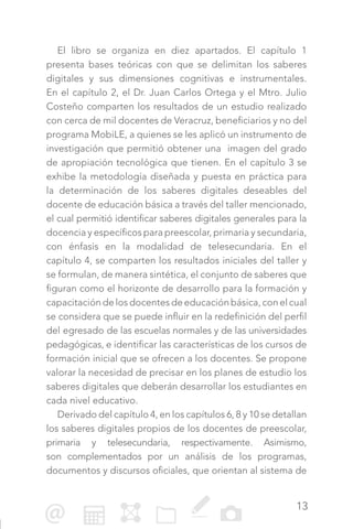13
El libro se organiza en diez apartados. El capítulo 1
presenta bases teóricas con que se delimitan los saberes
digitales y sus dimensiones cognitivas e instrumentales.
En el capítulo 2, el Dr. Juan Carlos Ortega y el Mtro. Julio
Costeño comparten los resultados de un estudio realizado
con cerca de mil docentes de Veracruz, beneficiarios y no del
programa MobiLE, a quienes se les aplicó un instrumento de
investigación que permitió obtener una imagen del grado
de apropiación tecnológica que tienen. En el capítulo 3 se
exhibe la metodología diseñada y puesta en práctica para
la determinación de los saberes digitales deseables del
docente de educación básica a través del taller mencionado,
el cual permitió identificar saberes digitales generales para la
docencia y específicos para preescolar, primaria y secundaria,
con énfasis en la modalidad de telesecundaria. En el
capítulo 4, se comparten los resultados iniciales del taller y
se formulan, de manera sintética, el conjunto de saberes que
figuran como el horizonte de desarrollo para la formación y
capacitación de los docentes de educación básica, con el cual
se considera que se puede influir en la redefinición del perfil
del egresado de las escuelas normales y de las universidades
pedagógicas, e identificar las características de los cursos de
formación inicial que se ofrecen a los docentes. Se propone
valorar la necesidad de precisar en los planes de estudio los
saberes digitales que deberán desarrollar los estudiantes en
cada nivel educativo.
Derivado del capítulo 4, en los capítulos 6, 8 y 10 se detallan
los saberes digitales propios de los docentes de preescolar,
primaria y telesecundaria, respectivamente. Asimismo,
son complementados por un análisis de los programas,
documentos y discursos oficiales, que orientan al sistema de
 