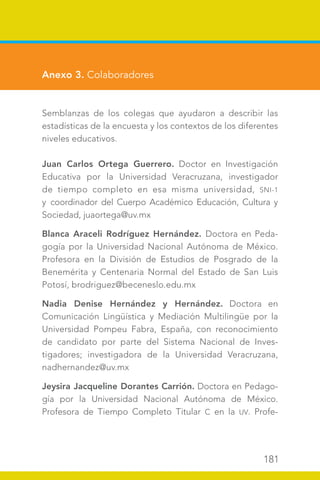 181
Anexo 3. Colaboradores
Semblanzas de los colegas que ayudaron a describir las
estadísticas de la encuesta y los contextos de los diferentes
niveles educativos.
Juan Carlos Ortega Guerrero. Doctor en Investigación
Educativa por la Universidad Veracruzana, investigador
de tiempo completo en esa misma universidad, SNI-1
y coordinador del Cuerpo Académico Educación, Cultura y
Sociedad, juaortega@uv.mx
Blanca Araceli Rodríguez Hernández. Doctora en Peda-
gogía por la Universidad Nacional Autónoma de México.
Profesora en la División de Estudios de Posgrado de la
Benemérita y Centenaria Normal del Estado de San Luis
Potosí, brodriguez@beceneslo.edu.mx
Nadia Denise Hernández y Hernández. Doctora en
Comunicación Lingüística y Mediación Multilingüe por la
Universidad Pompeu Fabra, España, con reconocimiento
de candidato por parte del Sistema Nacional de Inves-
tigadores; investigadora de la Universidad Veracruzana,
nadhernandez@uv.mx
Jeysira Jacqueline Dorantes Carrión. Doctora en Pedago-
gía por la Universidad Nacional Autónoma de México.
Profesora de Tiempo Completo Titular C en la UV. Profe-
 
