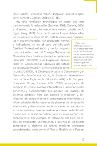 17
2013; Casillas, Ramírez y Ortiz, 2014; Aguilar, Ramírez y López,
2014; Ramírez y Casillas, 2015a y 2015b).
Hay una revolución tecnológica en curso que está
transformando la educación (Brunner, 2003; Castells, 2006)
y, al mismo tiempo, formando una cultura basada en lo
digital (Levy, 2011). Para medir qué es lo que deben saber
los usuarios en materia de TIC, distintas iniciativas comercia-
** Para más
información sobre
estas organizaciones
y sus certificaciones,
visitar sus respectivas
páginas electrónicas:
mcp.microsoft.com,
conocer.gob.mx,
oracver.sev.gob.mx
les y gubernamentales han propuesto normas
e indicadores; tal es el caso del Microsoft
Certified Professional (MCP) y de los organis-
mos nacionales como el Consejo Nacional de
Normalización y Certificación de Competencias
Laborales (CONOCER) y el Organismo Acredi-
tador en Competencias Laborales del Estado
de Veracruz (ORACVER),** e internacionales como
la UNESCO (2008), la Organización para la Cooperación y el
Desarrollo Económicos (OCDE), la Sociedad Internacional
para la Tecnología en la Educación (ISTE) y la European
Computer Driving License ECDL (2007), encargados de
certificar los conocimientos informáticos e informacionales
genéricos y especializados que poseen los usuarios de
sistemas digitales. Pero aun cuando la medición y cer-
tificación de conocimientos y competencias informáticas e
informacionales de los usuarios de sistemas de cómputo ha
sido tratado y desarrollado desde hace más de una década,
su implementación en el contexto educativo no se ha llevado
a cabo con la misma formalidad que en otros campos del
conocimiento. Por ejemplo, la valoración del nivel de in-
glés en estudiantes universitarios, a quienes se les solicita
comprobar su dominio del idioma mediante exámenes
estandarizados, tales como el Test of English as a Foreign
 