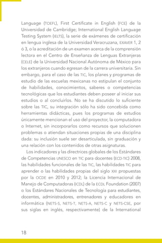 18
Language (TOEFL), First Certificate in English (FCE) de la
Universidad de Cambridge; International English Language
Testing System (IELTS), la serie de exámenes de certificación
en lengua inglesa de la Universidad Veracruzana, EXAVER 1, 2
ó 3, o la acreditación de un examen acerca de la comprensión
lectora en el Centro de Enseñanza de Lenguas Extranjeras
(CELE) de la Universidad Nacional Autónoma de México para
los extranjeros cuando egresan de la carrera universitaria. Sin
embargo, para el caso de las TIC, los planes y programas de
estudio de las escuelas mexicanas no estipulan el conjunto
de habilidades, conocimientos, saberes o competencias
tecnológicas que los estudiantes deben poseer al iniciar sus
estudios o al concluirlos. No se ha discutido lo suficiente
sobre las TIC, su integración sólo ha sido concebida como
herramientas didácticas, pues los programas de estudios
únicamente mencionan el uso del proyector, la computadora
o Internet, sin incorporarlos como recursos que solucionen
problemas o atiendan situaciones propias de una disciplina
dada: su inclusión suele ser desarticulada, sin graduación y
una relación con los contenidos de otras asignaturas.
Los indicadores y las directrices globales de los Estándares
de Competencias UNESCO en TIC para docentes (ECD-TIC) 2008,
las habilidades funcionales de las TIC, las habilidades TIC para
aprender o las habilidades propias del siglo XXI propuestas
por la OCDE en 2010 y 2012; la Licencia Internacional de
Manejo de Computadoras (ICDL) de la ECDL Foundation (2007)
o los Estándares Nacionales de Tecnología para estudiantes,
docentes, administradores, entrenadores y educadores en
informática (NETS-S, NETS-T, NETS-A, NETS-C y NETS-CSE, por
sus siglas en inglés, respectivamente) de la International
 