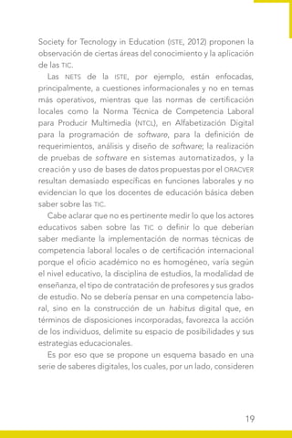 19
Society for Tecnology in Education (ISTE, 2012) proponen la
observación de ciertas áreas del conocimiento y la aplicación
de las TIC.
Las NETS de la ISTE, por ejemplo, están enfocadas,
principalmente, a cuestiones informacionales y no en temas
más operativos, mientras que las normas de certificación
locales como la Norma Técnica de Competencia Laboral
para Producir Multimedia (NTCL), en Alfabetización Digital
para la programación de software, para la definición de
requerimientos, análisis y diseño de software; la realización
de pruebas de software en sistemas automatizados, y la
creación y uso de bases de datos propuestas por el ORACVER
resultan demasiado específicas en funciones laborales y no
evidencian lo que los docentes de educación básica deben
saber sobre las TIC.
Cabe aclarar que no es pertinente medir lo que los actores
educativos saben sobre las TIC o definir lo que deberían
saber mediante la implementación de normas técnicas de
competencia laboral locales o de certificación internacional
porque el oficio académico no es homogéneo, varía según
el nivel educativo, la disciplina de estudios, la modalidad de
enseñanza, el tipo de contratación de profesores y sus grados
de estudio. No se debería pensar en una competencia labo-
ral, sino en la construcción de un habitus digital que, en
términos de disposiciones incorporadas, favorezca la acción
de los individuos, delimite su espacio de posibilidades y sus
estrategias educacionales.
Es por eso que se propone un esquema basado en una
serie de saberes digitales, los cuales, por un lado, consideren
 