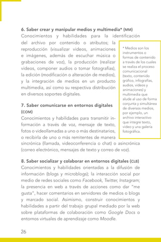 26
6. Saber crear y manipular medios y multimedia* (MM)
Conocimientos y habilidades para la identificación
* Medios son los
instrumentos o
formas de contenido
a través de los cuales
se realiza el proceso
comunicacional
(texto, contenido
gráfico, infografías,
audios, videos y
animaciones) y
multimedia que
alude al uso de forma
conjunta y simultánea
de diversos medios,
por ejemplo, un
archivo interactivo
que integre texto,
video y una galería
fotográfica.
sincrónica (llamada, videoconferencia o chat) o asincrónica
(correo electrónico, mensajes de texto y correo de voz).
8. Saber socializar y colaborar en entornos digitales (CLB)
Conocimientos y habilidades orientadas a la difusión de
información (blogs y microblogs); la interacción social por
medio de redes sociales como Facebook, Twitter, Instagram;
la presencia en web a través de acciones como dar “me
gusta”, hacer comentarios en servidores de medios o blogs
y marcado social. Asimismo, construir conocimientos y
habilidades a partir del trabajo grupal mediado por la web
sobre plataformas de colaboración como Google Docs o
entornos virtuales de aprendizaje como Moodle.
del archivo por contenido o atributos; la
reproducción (visualizar videos, animaciones
e imágenes, además de escuchar música o
grabaciones de voz), la producción (realizar
videos, componer audios o tomar fotografías),
la edición (modificación o alteración de medios),
y la integración de medios en un producto
multimedia, así como su respectiva distribución
en diversos soportes digitales.
7. Saber comunicarse en entornos digitales
(COM)
Conocimientos y habilidades para transmitir in-
formación a través de voz, mensaje de texto,
fotos o videollamadas a uno o más destinatarios,
o recibirla de uno o más remitentes de manera
 