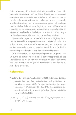 28
Esta propuesta de saberes digitales permitirá a las insti-
tuciones educativas, por un lado, trascender el enfoque
impuesto por empresas comerciales en el que se veía el
empleo de procesadores de palabras, hojas de cálculo
y administradores de presentaciones como el estándar
mínimo de habilidades tecnológicas; por otro, diferenciar las
necesidades en infraestructura tecnológica y actualización de
los docentes de educación básica de acuerdo con los rasgos
de los niveles educativos en los que se desempeñan.
Se considera que los requerimientos tecnológicos de un
docente de educación preescolar son, por ejemplo, distintos
a los de uno de educación secundaria; no obstante, las
instituciones educativas no cuentan con información básica
necesaria para identificar dónde yacen las diferencias.
Al mismo tiempo, se espera que la presente propuesta sea
un punto de partida relevante para definir los perfiles de uso
tecnológico de los docentes de educación básica conforme
el nivel educativo en el que se desempeñan, además de su
inmediata discusión.
Referencias
Aguilar, J. L., Ramírez, A., y López, R. (2014). Literacidad digital
académica de los estudiantes universitarios: un
estudio de caso. REID. Revista Electrónica de Inves-
tigación y Docencia, 11, 123-146. Recuperado de:
revistaselectronicas.ujaen.es/index.php/reid/article/
viewFile/1257/1083
Brunner, J. J. (2003). Educación e Internet: ¿la próxima revo-
lución? Chile: FCE.
 