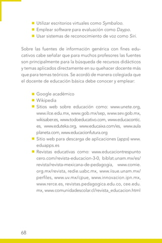 68
Utilizar escritorios virtuales como Symbaloo.
Emplear software para evaluación como Daypo.
Usar sistemas de reconocimiento de voz como Siri.
Sobre las fuentes de información genérica con fines edu-
cativos cabe señalar que para muchos profesores las fuentes
son principalmente para la búsqueda de recursos didácticos
y temas aplicados directamente en su quehacer docente más
que para temas teóricos. Se acordó de manera colegiada que
el docente de educación básica debe conocer y emplear:
Google académico
Wikipedia
Sitios web sobre educación como: www.unete.org,
www.ilce.edu.mx, www.gob.mx/sep, www.sev.gob.mx,
wikisaber.es, www.todoeducativo.com, www.educacontic.
es, www.eduteka.org, www.educaixa.com/es, www.aula
planeta.com, www.educacionfutura.org
Sitio web para descarga de aplicaciones (apps) www.
eduapps.es
Revistas educativas como: www.educaciontrespunto
cero.com/revista-educacion-3-0, biblat.unam.mx/es/
revista/revista-mexicana-de-pedagogia, www.comie.
org.mx/revista, redie.uabc.mx, www.iisue.unam.mx/
perfiles, www.uv.mx/cpue, www.innovacion.ipn.mx,
www.rerce.es, revistas.pedagogica.edu.co, cee.edu.
mx, www.comunidadescolar.cl/revista_educacion.html
 