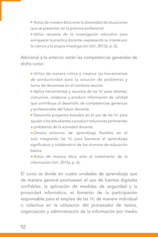 92
Actúa de manera ética ante la diversidad de situaciones
que se presentan en la práctica profesional.
Utiliza recursos de la investigación educativa para
enriquecer la práctica docente, expresando su interés por
la ciencia y la propia investigación (SEP, 2013a, p. 6).
Adicional a lo anterior, están las competencias generales de
dicho curso:
Utiliza de manera crítica y creativa las herramientas
de productividad para la solución de problemas y
toma de decisiones en el contexto escolar.
Aplica herramientas y recursos de las TIC para obtener,
comunicar, colaborar y producir información de calidad
que contribuya al desarrollo de competencias genéricas
y profesionales del futuro docente.
Desarrolla proyectos basados en el uso de las TIC para
ayudar a los estudiantes a producir soluciones pertinentes
a problemas de la actividad docente.
Genera entornos de aprendizaje flexibles en el
aula integrando las TIC para favorecer el aprendizaje
significativo y colaborativo de los alumnos de educación
básica.
Actúa de manera ética ante el tratamiento de la
información (SEP, 2013a, p. 6).
El curso se divide en cuatro unidades de aprendizaje que
de manera general promueven el uso de fuentes digitales
confiables; la aplicación de medidas de seguridad y la
privacidad informática, el fomento de la participación
responsable para el empleo de las TIC de manera individual
o colectiva en la utilización del procesador de textos,
organización y administración de la información por medio
 