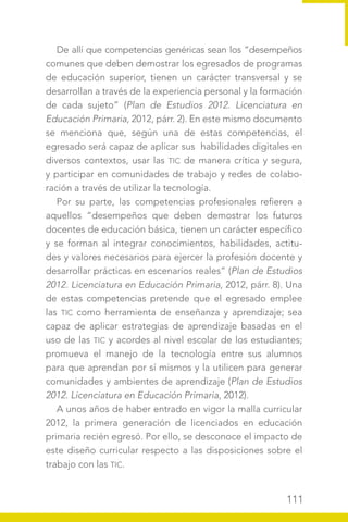 111
De allí que competencias genéricas sean los “desempeños
comunes que deben demostrar los egresados de programas
de educación superior, tienen un carácter transversal y se
desarrollan a través de la experiencia personal y la formación
de cada sujeto” (Plan de Estudios 2012. Licenciatura en
Educación Primaria, 2012, párr. 2). En este mismo documento
se menciona que, según una de estas competencias, el
egresado será capaz de aplicar sus habilidades digitales en
diversos contextos, usar las TIC de manera crítica y segura,
y participar en comunidades de trabajo y redes de colabo-
ración a través de utilizar la tecnología.
Por su parte, las competencias profesionales refieren a
aquellos “desempeños que deben demostrar los futuros
docentes de educación básica, tienen un carácter específico
y se forman al integrar conocimientos, habilidades, actitu-
des y valores necesarios para ejercer la profesión docente y
desarrollar prácticas en escenarios reales” (Plan de Estudios
2012. Licenciatura en Educación Primaria, 2012, párr. 8). Una
de estas competencias pretende que el egresado emplee
las TIC como herramienta de enseñanza y aprendizaje; sea
capaz de aplicar estrategias de aprendizaje basadas en el
uso de las TIC y acordes al nivel escolar de los estudiantes;
promueva el manejo de la tecnología entre sus alumnos
para que aprendan por sí mismos y la utilicen para generar
comunidades y ambientes de aprendizaje (Plan de Estudios
2012. Licenciatura en Educación Primaria, 2012).
A unos años de haber entrado en vigor la malla curricular
2012, la primera generación de licenciados en educación
primaria recién egresó. Por ello, se desconoce el impacto de
este diseño curricular respecto a las disposiciones sobre el
trabajo con las TIC.
 
