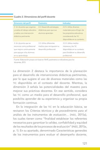 121
La dimensión 2 destaca la importancia de la planeación
para el desarrollo de intervenciones didácticas pertinentes,
por lo que sugiere el uso de diversos materiales como las
TIC disponibles en el contexto del docente. Mientras, la
dimensión 3 señala las potencialidades del maestro para
mejorar sus prácticas docentes. En ese sentido, considera
las TIC como un medio para el desarrollo profesional, que
posibilita aprender de su experiencia y organizar su propia
formación continua.
En la integración de las TIC en la educación básica, se
revisaron los Criterios técnicos y de procedimiento para el
análisis de los instrumentos de evaluación… (INEE, 2015a),
los cuales tienen como “finalidad establecer los referentes
necesarios para garantizar la validez, confiabilidad y equidad
de los resultados de los procesos de evaluación” (INEE, 2015a,
p. 1). En su apartado, denominado Características generales
de los instrumentos para evaluar el desempeño docente,
Cuadro 2. Dimensiones del perfil docente
Dimensión del perfil Parámetro Indicador
2. Un docente que organiza
y evalúa el trabajo educativo
y realiza una intervención
didáctica pertinente.
2.2. Desarrolla estrategias
didácticas para que sus
alumnos aprendan.
2.2.5. Utiliza diversos
materiales para el logro de
los propósitos educativos
considerando las TIC
disponibles en su contexto.
3. Un docente que se
reconoce como profesional
que mejora continuamente
para apoyar a los alumnos
en su aprendizaje.
3.3. Utiliza diferentes
medios para enriquecer su
desarrollo profesional.
3.3.3. Utiliza medios
impresos y las TIC
disponibles en su contexto
para fortalecer su desarrollo
profesional.
Fuente: Elaboración propia con base en Perfil, parámetros e indicadores para los
docentes, 2015.
 