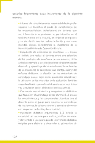 122
describe brevemente cada instrumento de la siguiente
manera:
Informe de cumplimiento de responsabilidades profe-
sionales […]. Identifica el grado de cumplimiento de
las responsabilidades profesionales del docente que
son inherentes a su profesión, su participación en el
funcionamiento de la escuela, en órganos colegiados
y su vinculación con los padres de familia y con la co-
munidad escolar, considerando la importancia de la
Normalidad Mínima de Operación Escolar.
Expediente de evidencias de enseñanza […]. Evalúa
el análisis que realiza el docente sobre una selección
de los productos de enseñanza de sus alumnos; dicho
análisis contempla la descripción de las características del
desarrollo y aprendizaje de los estudiantes; la explicación
de las situaciones de aprendizaje que plantea, a partir del
enfoque didáctico; la elección de los contenidos de
aprendizaje para el logro de los propósitos educativos y
la utilización de los resultados de la evaluación. También
valora la reflexión que realiza el docente sobre su práctica
y su vinculación con el aprendizaje de sus alumnos.
Examen de conocimientos y competencias didácticas
que favorecen el aprendizaje de los alumnos […]. Evalúa
los conocimientos y las competencias didácticas que el
docente pone en juego para propiciar el aprendizaje
de los alumnos, la colaboración en la escuela y el vínculo
con los padres de familia y la comunidad.
Planeación didáctica argumentada […]. Evalúa la
capacidad del docente para analizar, justificar, sustentar
y dar sentido a las estrategias de intervención didáctica
elegidas para elaborar y desarrollar su planeación di-
 