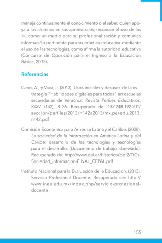 155
maneja continuamente el conocimiento o el saber, quien apo-
ya a los alumnos en sus aprendizajes, reconoce el uso de las
TIC como un medio para su profesionalización y comunica
información pertinente para su práctica educativa mediante
el uso de las tecnologías, como afirma la autoridad educativa
(Concurso de Oposición para el Ingreso a la Educación
Básica, 2015).
Referencias
Cano, A., y Vaca, J. (2013). Usos iniciales y desusos de la es-
trategia “Habilidades digitales para todos” en escuelas
secundarias de Veracruz. Revista Perfiles Educativos,
XXXV (142), 8–26. Recuperado de: 132.248.192.201/
sección/perfiles/2013/n142a2013/mx.peredu.2013.
n142.pdf
Comisión Económica para América Latina y el Caribe. (2008).
La sociedad de la información en América Latina y del
Caribe: desarrollo de las tecnologías y tecnologías
para el desarrollo. (Documento de trabajo abreviado).
Recuperado de: http://www.oei.es/historico/pdf2/TICs-
Sociedad_informacion-FINAL_CEPAL.pdf
Instituto Nacional para la Evaluación de la Educación. (2013).
Servicio Profesional Docente. Recuperado de: http://
www.inee.edu.mx/index.php/servicio-profesional-
docente
 