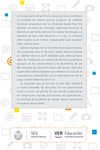 SECRETARÍA DE EDUCACIÓN
SEV
ESTADO DE VERACRUZ
Educación
La incorporación de las TIC a la educación básica en México
ha sucedido de manera azarosa, producto de múltiples
iniciativas propuestas por los docentes desde hace dos
décadas, al menos. Sin embargo, hasta este momento se
desconoce qué tanto dominan las nuevas tecnologías sus
maestros de este nivel educativo y no hay un consenso
sobre cuánto es lo mínimo indispensable que requieren
saber sobre el tema.
Saberes digitales de los docentes de educación básica.
Una propuesta para la discusión desde Veracruz plantea
un debate sobre el perfil deseable para estos profesio-
nales de la educación en materia de dominio tecnológico,
apoyado en los conocimientos y la experiencia de casi
200 docentes de educación básica del estado. Esta obra
sugiere diez saberes digitales que sintetizan el conjunto de
competencias y habilidades que los educadores ponen en
juego cuando hablamos de las TIC.
La propuesta que se formula en este libro establece
un marco deseable de desarrollo. Es una aproximación
inicial, un punto de partida. En ese sentido, pretende ser
de utilidad para impulsar los procesos de capacitación y
las reformas de los planes de estudio de las instituciones
formadoras de docentes.
 
 