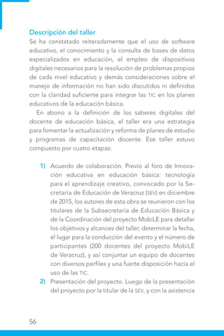 56
Descripción del taller
Se ha constatado reiteradamente que el uso de software
educativo, el conocimiento y la consulta de bases de datos
especializados en educación, el empleo de dispositivos
digitales necesarios para la resolución de problemas propios
de cada nivel educativo y demás consideraciones sobre el
manejo de información no han sido discutidos ni definidos
con la claridad suficiente para integrar las TIC en los planes
educativos de la educación básica.
En abono a la definición de los saberes digitales del
docente de educación básica, el taller era una estrategia
para fomentar la actualización y reforma de planes de estudio
y programas de capacitación docente. Ese taller estuvo
compuesto por cuatro etapas:
Acuerdo de colaboración. Previo al foro de Innova-
ción educativa en educación básica: tecnología
para el aprendizaje creativo, convocado por la Se-
cretaría de Educación de Veracruz (SEV) en diciembre
de 2015, los autores de esta obra se reunieron con los
titulares de la Subsecretaría de Educación Básica y
de la Coordinación del proyecto MobiLE para detallar
los objetivos y alcances del taller, determinar la fecha,
el lugar para la conducción del evento y el número de
participantes (200 docentes del proyecto MobiLE
de Veracruz), y así conjuntar un equipo de docentes
con diversos perfiles y una fuerte disposición hacia el
uso de las TIC.
Presentación del proyecto. Luego de la presentación
del proyecto por la titular de la SEV, y con la asistencia
1)
2)
 