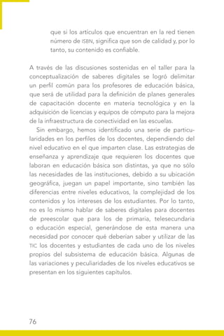 76
que si los artículos que encuentran en la red tienen
número de ISBN, significa que son de calidad y, por lo
tanto, su contenido es confiable.
A través de las discusiones sostenidas en el taller para la
conceptualización de saberes digitales se logró delimitar
un perfil común para los profesores de educación básica,
que será de utilidad para la definición de planes generales
de capacitación docente en materia tecnológica y en la
adquisición de licencias y equipos de cómputo para la mejora
de la infraestructura de conectividad en las escuelas.
Sin embargo, hemos identificado una serie de particu-
laridades en los perfiles de los docentes, dependiendo del
nivel educativo en el que imparten clase. Las estrategias de
enseñanza y aprendizaje que requieren los docentes que
laboran en educación básica son distintas, ya que no sólo
las necesidades de las instituciones, debido a su ubicación
geográfica, juegan un papel importante, sino también las
diferencias entre niveles educativos, la complejidad de los
contenidos y los intereses de los estudiantes. Por lo tanto,
no es lo mismo hablar de saberes digitales para docentes
de preescolar que para los de primaria, telesecundaria
o educación especial, generándose de esta manera una
necesidad por conocer qué deberían saber y utilizar de las
TIC los docentes y estudiantes de cada uno de los niveles
propios del subsistema de educación básica. Algunas de
las variaciones y peculiaridades de los niveles educativos se
presentan en los siguientes capítulos.
 