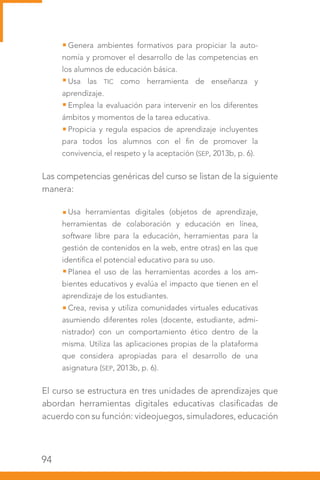 94
Genera ambientes formativos para propiciar la auto-
nomía y promover el desarrollo de las competencias en
los alumnos de educación básica.
Usa las TIC como herramienta de enseñanza y
aprendizaje.
Emplea la evaluación para intervenir en los diferentes
ámbitos y momentos de la tarea educativa.
Propicia y regula espacios de aprendizaje incluyentes
para todos los alumnos con el fin de promover la
convivencia, el respeto y la aceptación (SEP, 2013b, p. 6).
Las competencias genéricas del curso se listan de la siguiente
manera:
Usa herramientas digitales (objetos de aprendizaje,
herramientas de colaboración y educación en línea,
software libre para la educación, herramientas para la
gestión de contenidos en la web, entre otras) en las que
identifica el potencial educativo para su uso.
Planea el uso de las herramientas acordes a los am-
bientes educativos y evalúa el impacto que tienen en el
aprendizaje de los estudiantes.
Crea, revisa y utiliza comunidades virtuales educativas
asumiendo diferentes roles (docente, estudiante, admi-
nistrador) con un comportamiento ético dentro de la
misma. Utiliza las aplicaciones propias de la plataforma
que considera apropiadas para el desarrollo de una
asignatura (SEP, 2013b, p. 6).
El curso se estructura en tres unidades de aprendizajes que
abordan herramientas digitales educativas clasificadas de
acuerdo con su función: videojuegos, simuladores, educación
 