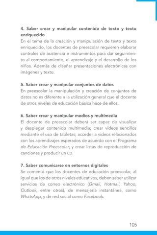 105
4. Saber crear y manipular contenido de texto y texto
enriquecido
En el tema de la creación y manipulación de texto y texto
enriquecido, los docentes de preescolar requieren elaborar
controles de asistencia e instrumentos para dar seguimien-
to al comportamiento, el aprendizaje y el desarrollo de los
niños. Además de diseñar presentaciones electrónicas con
imágenes y texto.
5. Saber crear y manipular conjuntos de datos
En preescolar la manipulación y creación de conjuntos de
datos no es diferente a la utilización general que el docente
de otros niveles de educación básica hace de ellos.
6. Saber crear y manipular medios y multimedia
El docente de preescolar deberá ser capaz de visualizar
y desplegar contenido multimedia; crear videos sencillos
mediante el uso de tabletas; acceder a videos relacionados
con los aprendizajes esperados de acuerdo con el Programa
de Educación Preescolar; y crear listas de reproducción de
canciones y producir un CD.
7. Saber comunicarse en entornos digitales
Se comentó que los docentes de educación preescolar, al
igual que los de otros niveles educativos, deben saber utilizar
servicios de correo electrónico (Gmail, Hotmail, Yahoo,
Outlook, entre otros), de mensajería instantánea, como
WhatsApp, y de red social como Facebook.
 