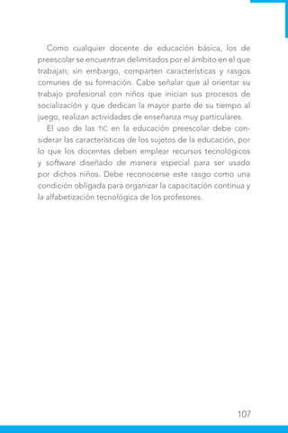 107
Como cualquier docente de educación básica, los de
preescolar se encuentran delimitados por el ámbito en el que
trabajan; sin embargo, comparten características y rasgos
comunes de su formación. Cabe señalar que al orientar su
trabajo profesional con niños que inician sus procesos de
socialización y que dedican la mayor parte de su tiempo al
juego, realizan actividades de enseñanza muy particulares.
El uso de las TIC en la educación preescolar debe con-
siderar las características de los sujetos de la educación, por
lo que los docentes deben emplear recursos tecnológicos
y software diseñado de manera especial para ser usado
por dichos niños. Debe reconocerse este rasgo como una
condición obligada para organizar la capacitación continua y
la alfabetización tecnológica de los profesores.
 