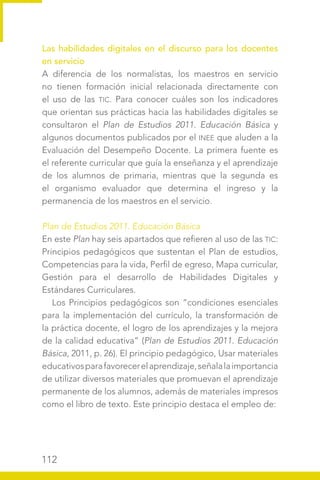 112
Las habilidades digitales en el discurso para los docentes
en servicio
A diferencia de los normalistas, los maestros en servicio
no tienen formación inicial relacionada directamente con
el uso de las TIC. Para conocer cuáles son los indicadores
que orientan sus prácticas hacia las habilidades digitales se
consultaron el Plan de Estudios 2011. Educación Básica y
algunos documentos publicados por el INEE que aluden a la
Evaluación del Desempeño Docente. La primera fuente es
el referente curricular que guía la enseñanza y el aprendizaje
de los alumnos de primaria, mientras que la segunda es
el organismo evaluador que determina el ingreso y la
permanencia de los maestros en el servicio.
Plan de Estudios 2011. Educación Básica
En este Plan hay seis apartados que refieren al uso de las TIC:
Principios pedagógicos que sustentan el Plan de estudios,
Competencias para la vida, Perfil de egreso, Mapa curricular,
Gestión para el desarrollo de Habilidades Digitales y
Estándares Curriculares.
Los Principios pedagógicos son “condiciones esenciales
para la implementación del currículo, la transformación de
la práctica docente, el logro de los aprendizajes y la mejora
de la calidad educativa” (Plan de Estudios 2011. Educación
Básica, 2011, p. 26). El principio pedagógico, Usar materiales
educativosparafavorecerelaprendizaje,señalalaimportancia
de utilizar diversos materiales que promuevan el aprendizaje
permanente de los alumnos, además de materiales impresos
como el libro de texto. Este principio destaca el empleo de:
 