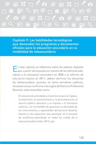 135
Capítulo 9. Las habilidades tecnológicas
que demandan los programas y documentos
oficiales para la educación secundaria en su
modalidad de telesecundaria
En este capítulo se reflexiona sobre los saberes digitales
que, a partir de la puesta en marcha de las reformas edu-
cativas a la educación secundaria en 2006 y la reforma de
educación básica en 2011, deben dominar los docentes
de telesecundaria, quienes, en tanto servidores públicos,
necesitan actuar conforme a las reglas del Servicio Profesional
Docente, éste entendido como:
El conjunto de actividades y mecanismos para el ingreso,
la promoción, el reconocimiento y la permanencia en el
servicio público educativo y el impulso a la formación
continua, con la finalidad de garantizar la idoneidad de
los conocimientos y capacidades del personal docente,
directivo y de supervisión que participan en el proceso
de enseñanza–aprendizaje en todos los niveles de la
educación pública (INEE, 2013, s/p).
 