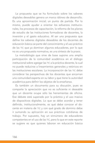 166
La propuesta que se ha formulado sobre los saberes
digitales deseables genera un marco idóneo de desarrollo.
Es una aproximación inicial; un punto de partida. Por lo
mismo, puede ayudar a orientar los esfuerzos institucio-
nales, los procesos de capacitación, la reforma de los planes
de estudio de las instituciones formadoras de docentes, la
inversión y el gasto educativo. Al ser una propuesta que
define los saberes digitales deseables de los docentes de
educación básica se parte del conocimiento y el uso práctico
de las TIC que ya dominan algunos educadores, por lo que
no es una propuesta normativa, es una síntesis de la praxis.
La metodología que sirve de base supone una amplia
participación de la comunidad académica en el diálogo
institucional sobre agregar las TIC a la práctica docente, la cual
no puede reducirse a lineamientos generales y retóricos en
las instituciones escolares. La incorporación de las TIC debe
considerar las perspectivas de los docentes que encarnan
una comunidad experta en su labor y que tiene la autoridad
académica para definir los objetos de la enseñanza.
Es también un documento para su discusión, pues se
comparte la apreciación que no es suficiente ni deseable
que un docente ocupe sólo las herramientas de oficina.
Ese debate está superado por la práctica y el uso masivo
de dispositivos digitales. Lo que se debe acordar y tener
definido, institucionalmente, es qué debe conocer el do-
cente en materia de TIC y con qué grado de dominio debe
ir sumando su aplicación en sus prácticas cotidianas de
trabajo. Por supuesto, hay un sinnúmero de educadores
competentes en el uso de las TIC, pero lo que en este reporte
se sugiere es que quienes laboran en educación básica
 