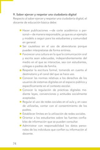 74
9. Saber ejercer y respetar una ciudadanía digital
Respecto al saber ejercer y respetar una ciudadanía digital, el
docente de educación básica debe:
Hacer publicaciones —de corte académico o per-
sonal— de manera responsable, ya que es un ejemplo
y modelo a seguir para los estudiantes y comunidad
en general.
Ser cauteloso en el uso de abreviaturas porque
pueden interpretarse de forma errónea.
Favorecer una cultura en la que la comunicación oral
y escrita sean adecuadas, independientemente del
medio en el que se interactúe, sea con estudiantes,
colegas o padres de familia.
Respetar la escritura formal, tomando en cuenta al
destinatario y el canal del que se hace uso.
Conocer las normas relativas a los derechos de los
usuarios de sistemas digitales en el espacio público y
específicamente en el contexto escolar.
Conocer la regulación de prácticas digitales me-
diante leyes, convenciones y actitudes socialmente
aceptadas.
Regular el uso de redes sociales en el aula y, en caso
de utilizarlas, contar con el consentimiento de los
padres.
Establecer límites en la utilización de redes sociales.
Orientar a los estudiantes sobre las fuentes confia-
bles de información que se pueden consultar.
Administrar con responsabilidad los datos perso-
nales de los individuos que confíen su información al
docente.
 