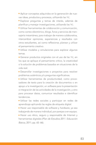 83
Aplicar conceptos adquiridos en la generación de nue-
vas ideas, productos y procesos, utilizando las TIC.
Explorar preguntas y temas de interés, además de
planificar y manejar investigaciones, utilizando las TIC.
Utilizar herramientas de colaboración y comunicación,
como correo electrónico, blogs, foros y servicios de men-
sajería instantánea, para trabajar de manera colaborativa,
intercambiar opiniones, experiencias y resultados con
otros estudiantes, así como reflexionar, planear y utilizar
el pensamiento creativo.
Utilizar modelos y simulaciones para explorar algunos
temas.
Generar productos originales con el uso de las TIC, en
los que se aplique el pensamiento crítico, la creatividad
o la solución de problemas basados en situaciones de la
vida real.
Desarrollar investigaciones o proyectos para resolver
problemas auténticos y/o preguntas significativas.
Utilizar herramientas de productividad, como proce-
sadores de texto para la creación de documentos o en
apoyo a la investigación; un software para la presentación
e integración de las actividades de la investigación, y otro
para procesar datos, comunicar resultados e identificar
tendencias.
Utilizar las redes sociales y participar en redes de
aprendizaje aplicando las reglas de etiqueta digital.
Hacer uso responsable de software y hardware, ya sea
trabajando de manera individual, por parejas o en equipo.
Hacer uso ético, seguro y responsable de Internet y
herramientas digitales (Plan de Estudios 2011. Educación
Básica, 2011; pp. 65- 66).
 
