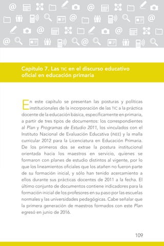 109
Capítulo 7. Las TIC en el discurso educativo
oficial en educación primaria
En este capítulo se presentan las posturas y políticas
institucionales de la incorporación de las TIC a la práctica
docente de la educación básica, específicamente en primaria,
a partir de tres tipos de documentos: los correspondientes
al Plan y Programas de Estudio 2011, los vinculados con el
Instituto Nacional de Evaluación Educativa (INEE) y la malla
curricular 2012 para la Licenciatura en Educación Primaria.
De los primeros dos se extrae la postura institucional
orientada hacia los maestros en servicio, quienes se
formaron con planes de estudio distintos al vigente, por lo
que los lineamientos oficiales que los atañen no fueron parte
de su formación inicial, y sólo han tenido acercamiento a
ellos durante sus prácticas docentes de 2011 a la fecha. El
último conjunto de documentos contiene indicadores para la
formación inicial de los profesores en su paso por las escuelas
normales y las universidades pedagógicas. Cabe señalar que
la primera generación de maestros formados con este Plan
egresó en junio de 2016.
 