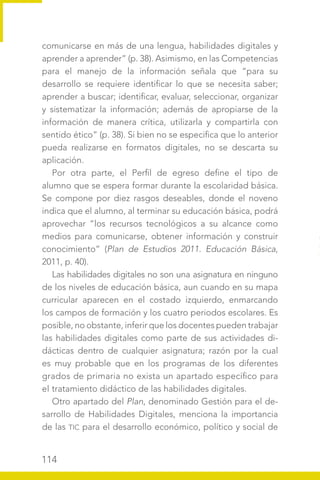 114
comunicarse en más de una lengua, habilidades digitales y
aprender a aprender” (p. 38). Asimismo, en las Competencias
para el manejo de la información señala que “para su
desarrollo se requiere identificar lo que se necesita saber;
aprender a buscar; identificar, evaluar, seleccionar, organizar
y sistematizar la información; además de apropiarse de la
información de manera crítica, utilizarla y compartirla con
sentido ético” (p. 38). Si bien no se especifica que lo anterior
pueda realizarse en formatos digitales, no se descarta su
aplicación.
Por otra parte, el Perfil de egreso define el tipo de
alumno que se espera formar durante la escolaridad básica.
Se compone por diez rasgos deseables, donde el noveno
indica que el alumno, al terminar su educación básica, podrá
aprovechar “los recursos tecnológicos a su alcance como
medios para comunicarse, obtener información y construir
conocimiento” (Plan de Estudios 2011. Educación Básica,
2011, p. 40).
Las habilidades digitales no son una asignatura en ninguno
de los niveles de educación básica, aun cuando en su mapa
curricular aparecen en el costado izquierdo, enmarcando
los campos de formación y los cuatro periodos escolares. Es
posible, no obstante, inferir que los docentes pueden trabajar
las habilidades digitales como parte de sus actividades di-
dácticas dentro de cualquier asignatura; razón por la cual
es muy probable que en los programas de los diferentes
grados de primaria no exista un apartado específico para
el tratamiento didáctico de las habilidades digitales.
Otro apartado del Plan, denominado Gestión para el de-
sarrollo de Habilidades Digitales, menciona la importancia
de las TIC para el desarrollo económico, político y social de
 