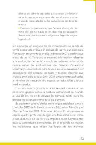 123
dáctica; así como la capacidad para analizar y reflexionar
sobre lo que espera que aprendan sus alumnos y sobre
el uso de los resultados de las evaluaciones con fines de
mejora.
Examen complementario, que “evalúa el nivel de do-
minio del idioma inglés de los docentes de Educación
Secundaria que imparten la asignatura Segunda lengua:
Inglés (p. 4).
Sin embargo, en ninguno de los instrumentos se señala de
forma explícita la evaluación del uso de las TIC, aun cuando la
Planeación argumentada evalúa la dimensión 2, la cual incluye
el uso de las TIC. Tampoco se encontró información referente
a la evaluación de las TIC cuando se revisaron Información
básica sobre las evaluaciones del Servicio Profesional
Docente y Lineamientos para llevar a cabo la evaluación del
desempeño del personal docente y técnico docente que
ingresó en el ciclo escolar 2014-2015, ambos textos aplicados
al término del segundo año escolar en educación básica y
media superior.
Los documentos y los apartados revisados muestran un
panorama general sobre la postura institucional en cuando
al uso de las TIC en la educación primaria, tanto para los
profesores de grupo como para los alumnos.
Se advierten continuidades entre lo que establece la malla
curricular 2012 de la Licenciatura en Educación Primaria y el
Plan de Estudios 2011. Educación básica. En el primero se
espera que los profesores tengan una formación inicial sobre
el uso didáctico de las TIC y las empleen como herramientas
para su aprendizaje permanente. En el segundo se marcan
los indicadores que miden los logros de los alumnos
 