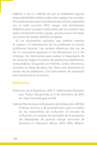 124
respecto a las TIC, además de que se establecen algunas
responsabilidades institucionales para equipar las escuelas.
Se puede anticipar que los profesores de primaria, egresados
con la malla curricular 2012, tengan más herramientas
didácticas para conseguir estas metas que los maestros que
están actualmente frente a grupo, quienes fueron formados
con planes de estudio distintos al vigente.
En los documentos revisados, que también orientan
el ingreso y la permanencia de los profesores al servicio
profesional docente, hay escasas referencias del uso de
las TIC, únicamente aparecen en las dimensiones 2 y 3. Sin
embargo, los instrumentos para evaluar el desempeño de
los maestros exigen el empleo de plataformas electrónicas,
computadoras, búsquedas en Internet, correo electrónico,
consultas en bases de datos, etc. Estos usos determinan el
acceso de los profesores a los instrumentos de evaluación
para mantenerse en el servicio.
Referencias
Gobierno de la República. (2011). Habilidades Digitales
para Todos. Recuperado el 3 de diciembre de 2015
de: http://www.hdt.gob.mx/hdt
Instituto Nacional para la Evaluación de la Educación. (2015a).
Criterios técnicos y de procedimiento para el análisis
de los instrumentos de evaluación, el proceso de
calificación y la emisión de resultados de la evaluación
del desempeño de quienes realizan funciones de
docencia en Educación Básica, 2015- 2016. México:
 