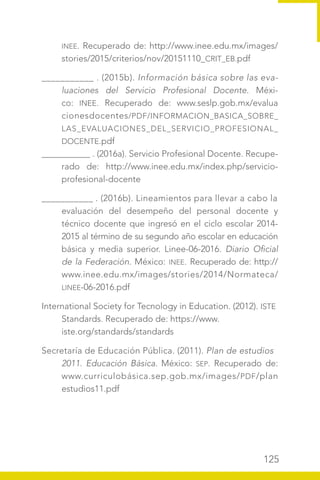 125
INEE. Recuperado de: http://www.inee.edu.mx/images/
stories/2015/criterios/nov/20151110_CRIT_EB.pdf
___________ . (2015b). Información básica sobre las eva-
luaciones del Servicio Profesional Docente. Méxi-
co: INEE. Recuperado de: www.seslp.gob.mx/evalua
cionesdocentes/PDF/INFORMACION_BASICA_SOBRE_
LAS_EVALUACIONES_DEL_SERVICIO_PROFESIONAL_
DOCENTE.pdf
___________ . (2016a). Servicio Profesional Docente. Recupe-
rado de: http://www.inee.edu.mx/index.php/servicio-
profesional-docente
___________ . (2016b). Lineamientos para llevar a cabo la
evaluación del desempeño del personal docente y
técnico docente que ingresó en el ciclo escolar 2014-
2015 al término de su segundo año escolar en educación
básica y media superior. Linee-06-2016. Diario Oficial
de la Federación. México: INEE. Recuperado de: http://
www.inee.edu.mx/images/stories/2014/Normateca/
LINEE-06-2016.pdf
International Society for Tecnology in Education. (2012). ISTE
Standards. Recuperado de: https://www.
iste.org/standards/standards
Secretaría de Educación Pública. (2011). Plan de estudios
2011. Educación Básica. México: SEP. Recuperado de:
www.curriculobásica.sep.gob.mx/images/PDF/plan
estudios11.pdf
 