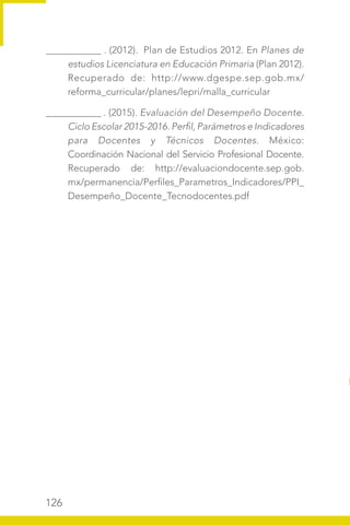 126
___________ . (2012). Plan de Estudios 2012. En Planes de
estudios Licenciatura en Educación Primaria (Plan 2012).
Recuperado de: http://www.dgespe.sep.gob.mx/
reforma_curricular/planes/lepri/malla_curricular
___________ . (2015). Evaluación del Desempeño Docente.
Ciclo Escolar 2015-2016. Perfil, Parámetros e Indicadores
para Docentes y Técnicos Docentes. México:
Coordinación Nacional del Servicio Profesional Docente.
Recuperado de: http://evaluaciondocente.sep.gob.
mx/permanencia/Perfiles_Parametros_Indicadores/PPI_
Desempeño_Docente_Tecnodocentes.pdf
 