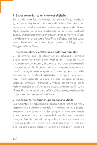 132
7. Saber comunicarse en entornos digitales
Se acordó que los profesores de educación primaria, al
igual que cualquier otro docente de educación básica, sin
importar el nivel educativo, deben ser capaces de utilizar
algún servicio de correo electrónico como Gmail, Hotmail,
Yahoo, Outlook; de mensajería instantánea como WhatsApp;
de videoconferencia como FaceTime o Skype, y de red social
como Facebook, así como algún gestor de blogs como
Blogger o WordPress.
8. Saber socializar y colaborar en entornos digitales
Se determinó que los docentes de educación primaria
deben consultar blogs como Padres en la escuela (www.
padresenlaescuela.com/), Escuela para padres (www.escuela
parapadres.com/), Mundo primaria (www.mundoprimaria.
com/) o Imagui (www.imagui.com/); crear grupos en redes
sociales como Facebook, WhatsApp, o Blogger para comu-
nicar información de una manera más dirigida; compartir
carpetas, archivos, imágenes y videos en servicios de la
web, y manejar plataformas de acceso a información como
iTunes U o la de la SEV para subir calificaciones, inasistencias
o reportes de comprensión lectora.
9. Saber ejercer y respetar una ciudadanía digital
Los docentes de educación primaria deben saber ejercer y
respetar una ciudadanía digital, y la manera en que se pre-
sentan en los entornos digitales, ya que para los estudiantes
y, en general, para la comunidad escolar, son modelos
a seguir. De ahí que el uso que le den a los dispositivos
digitales portátiles tendrá que ser impecable. Es por eso
que los profesores deberán cuidar su imagen y prestigio
 