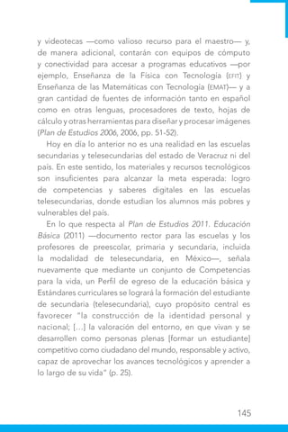 145
y videotecas —como valioso recurso para el maestro— y,
de manera adicional, contarán con equipos de cómputo
y conectividad para accesar a programas educativos —por
ejemplo, Enseñanza de la Física con Tecnología (EFIT) y
Enseñanza de las Matemáticas con Tecnología (EMAT)— y a
gran cantidad de fuentes de información tanto en español
como en otras lenguas, procesadores de texto, hojas de
cálculo y otras herramientas para diseñar y procesar imágenes
(Plan de Estudios 2006, 2006, pp. 51-52).
Hoy en día lo anterior no es una realidad en las escuelas
secundarias y telesecundarias del estado de Veracruz ni del
país. En este sentido, los materiales y recursos tecnológicos
son insuficientes para alcanzar la meta esperada: logro
de competencias y saberes digitales en las escuelas
telesecundarias, donde estudian los alumnos más pobres y
vulnerables del país.
En lo que respecta al Plan de Estudios 2011. Educación
Básica (2011) —documento rector para las escuelas y los
profesores de preescolar, primaria y secundaria, incluida
la modalidad de telesecundaria, en México—, señala
nuevamente que mediante un conjunto de Competencias
para la vida, un Perfil de egreso de la educación básica y
Estándares curriculares se logrará la formación del estudiante
de secundaria (telesecundaria), cuyo propósito central es
favorecer “la construcción de la identidad personal y
nacional; […] la valoración del entorno, en que vivan y se
desarrollen como personas plenas [formar un estudiante]
competitivo como ciudadano del mundo, responsable y activo,
capaz de aprovechar los avances tecnológicos y aprender a
lo largo de su vida” (p. 25).
 