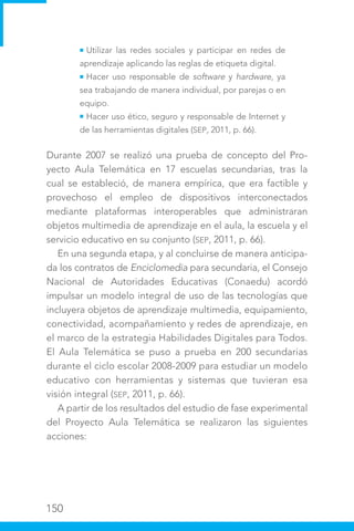 150
Utilizar las redes sociales y participar en redes de
aprendizaje aplicando las reglas de etiqueta digital.
Hacer uso responsable de software y hardware, ya
sea trabajando de manera individual, por parejas o en
equipo.
Hacer uso ético, seguro y responsable de Internet y
de las herramientas digitales (SEP, 2011, p. 66).
Durante 2007 se realizó una prueba de concepto del Pro-
yecto Aula Telemática en 17 escuelas secundarias, tras la
cual se estableció, de manera empírica, que era factible y
provechoso el empleo de dispositivos interconectados
mediante plataformas interoperables que administraran
objetos multimedia de aprendizaje en el aula, la escuela y el
servicio educativo en su conjunto (SEP, 2011, p. 66).
En una segunda etapa, y al concluirse de manera anticipa-
da los contratos de Enciclomedia para secundaria, el Consejo
Nacional de Autoridades Educativas (Conaedu) acordó
impulsar un modelo integral de uso de las tecnologías que
incluyera objetos de aprendizaje multimedia, equipamiento,
conectividad, acompañamiento y redes de aprendizaje, en
el marco de la estrategia Habilidades Digitales para Todos.
El Aula Telemática se puso a prueba en 200 secundarias
durante el ciclo escolar 2008-2009 para estudiar un modelo
educativo con herramientas y sistemas que tuvieran esa
visión integral (SEP, 2011, p. 66).
A partir de los resultados del estudio de fase experimental
del Proyecto Aula Telemática se realizaron las siguientes
acciones:
 
